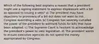 Which of the following best explains a reason that a president might use a signing statement to express displeasure with a bill as opposed to issuing a veto? a) The president may have objections to provisions of a bill but does not want to risk Congress overriding a veto. b) Congress has severely curtailed the power of the president to withhold funds for bills that have been adopted. c) The Supreme Court is hesitant to acknowledge the president's power to veto legislation. d) The president wants to ensure executive agencies do not spend the money appropriated by Congress.