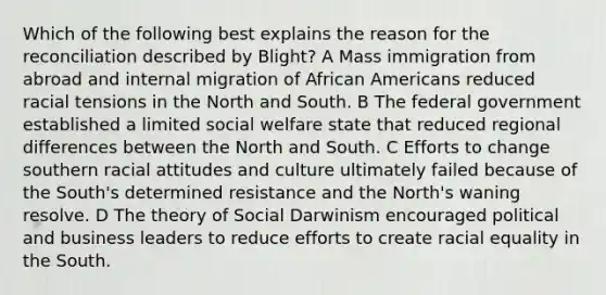 Which of the following best explains the reason for the reconciliation described by Blight? A Mass immigration from abroad and internal migration of <a href='https://www.questionai.com/knowledge/kktT1tbvGH-african-americans' class='anchor-knowledge'>african americans</a> reduced racial tensions in the North and South. B The federal government established a limited social welfare state that reduced regional differences between the North and South. C Efforts to change southern racial attitudes and culture ultimately failed because of the South's determined resistance and the North's waning resolve. D The theory of Social Darwinism encouraged political and business leaders to reduce efforts to create racial equality in the South.