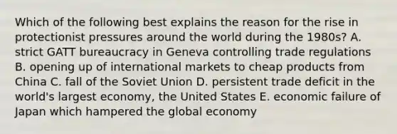 Which of the following best explains the reason for the rise in protectionist pressures around the world during the 1980s? A. strict GATT bureaucracy in Geneva controlling trade regulations B. opening up of international markets to cheap products from China C. fall of the Soviet Union D. persistent trade deficit in the world's largest economy, the United States E. economic failure of Japan which hampered the global economy