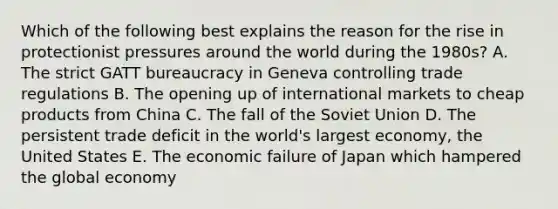 Which of the following best explains the reason for the rise in protectionist pressures around the world during the 1980s? A. The strict GATT bureaucracy in Geneva controlling trade regulations B. The opening up of international markets to cheap products from China C. The fall of the Soviet Union D. The persistent trade deficit in the world's largest economy, the United States E. The economic failure of Japan which hampered the global economy