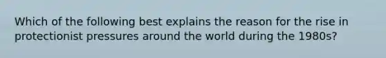 Which of the following best explains the reason for the rise in protectionist pressures around the world during the 1980s?