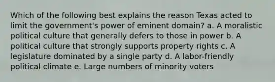 Which of the following best explains the reason Texas acted to limit the government's power of eminent domain? a. A moralistic political culture that generally defers to those in power b. A political culture that strongly supports property rights c. A legislature dominated by a single party d. A labor-friendly political climate e. Large numbers of minority voters