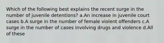 Which of the following best explains the recent surge in the number of juvenile detentions? a.An increase in juvenile court cases b.A surge in the number of female violent offenders c.A surge in the number of cases involving drugs and violence d.All of these