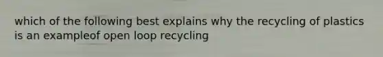 which of the following best explains why the recycling of plastics is an exampleof open loop recycling