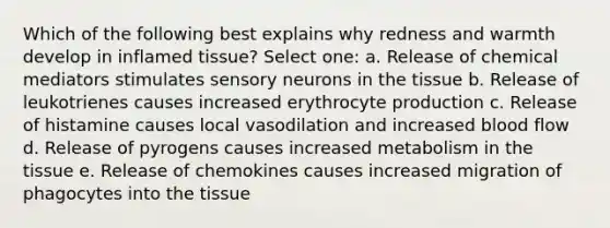 Which of the following best explains why redness and warmth develop in inflamed tissue? Select one: a. Release of chemical mediators stimulates sensory neurons in the tissue b. Release of leukotrienes causes increased erythrocyte production c. Release of histamine causes local vasodilation and increased blood flow d. Release of pyrogens causes increased metabolism in the tissue e. Release of chemokines causes increased migration of phagocytes into the tissue