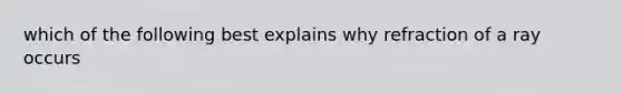 which of the following best explains why refraction of a ray occurs