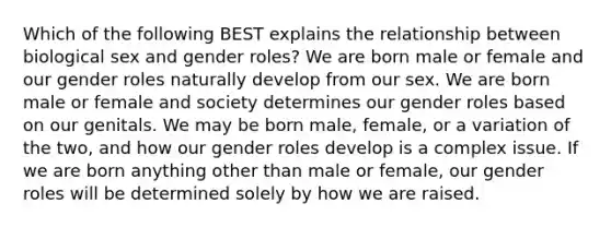 Which of the following BEST explains the relationship between biological sex and gender roles? We are born male or female and our gender roles naturally develop from our sex. We are born male or female and society determines our gender roles based on our genitals. We may be born male, female, or a variation of the two, and how our gender roles develop is a complex issue. If we are born anything other than male or female, our gender roles will be determined solely by how we are raised.