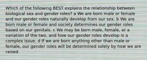 Which of the following BEST explains the relationship between biological sex and gender roles? a We are born male or female and our gender roles naturally develop from our sex. b We are born male or female and society determines our gender roles based on our genitals. c We may be born male, female, or a variation of the two, and how our gender roles develop is a complex issue. d If we are born anything other than male or female, our gender roles will be determined solely by how we are raised.