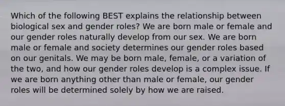 Which of the following BEST explains the relationship between biological sex and gender roles? ​We are born male or female and our gender roles naturally develop from our sex. ​We are born male or female and society determines our gender roles based on our genitals. ​We may be born male, female, or a variation of the two, and how our gender roles develop is a complex issue. ​If we are born anything other than male or female, our gender roles will be determined solely by how we are raised.