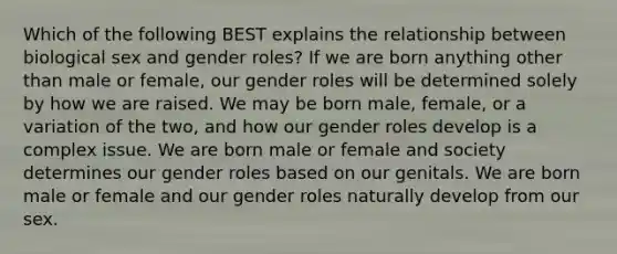 Which of the following BEST explains the relationship between biological sex and gender roles? If we are born anything other than male or female, our gender roles will be determined solely by how we are raised. We may be born male, female, or a variation of the two, and how our gender roles develop is a complex issue. We are born male or female and society determines our gender roles based on our genitals. We are born male or female and our gender roles naturally develop from our sex.