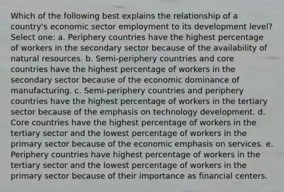 Which of the following best explains the relationship of a country's economic sector employment to its development level? Select one: a. Periphery countries have the highest percentage of workers in the secondary sector because of the availability of <a href='https://www.questionai.com/knowledge/k6l1d2KrZr-natural-resources' class='anchor-knowledge'>natural resources</a>. b. Semi-periphery countries and core countries have the highest percentage of workers in the secondary sector because of the economic dominance of manufacturing. c. Semi-periphery countries and periphery countries have the highest percentage of workers in the tertiary sector because of the emphasis on technology development. d. Core countries have the highest percentage of workers in the tertiary sector and the lowest percentage of workers in the primary sector because of the economic emphasis on services. e. Periphery countries have highest percentage of workers in the tertiary sector and the lowest percentage of workers in the primary sector because of their importance as financial centers.