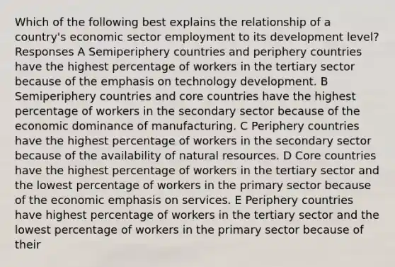 Which of the following best explains the relationship of a country's economic sector employment to its development level? Responses A Semiperiphery countries and periphery countries have the highest percentage of workers in the tertiary sector because of the emphasis on technology development. B Semiperiphery countries and core countries have the highest percentage of workers in the secondary sector because of the economic dominance of manufacturing. C Periphery countries have the highest percentage of workers in the secondary sector because of the availability of natural resources. D Core countries have the highest percentage of workers in the tertiary sector and the lowest percentage of workers in the primary sector because of the economic emphasis on services. E Periphery countries have highest percentage of workers in the tertiary sector and the lowest percentage of workers in the primary sector because of their