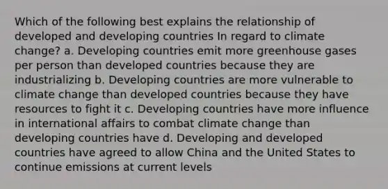 Which of the following best explains the relationship of developed and developing countries In regard to climate change? a. Developing countries emit more greenhouse gases per person than developed countries because they are industrializing b. Developing countries are more vulnerable to climate change than developed countries because they have resources to fight it c. Developing countries have more influence in international affairs to combat climate change than developing countries have d. Developing and developed countries have agreed to allow China and the United States to continue emissions at current levels