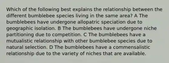 Which of the following best explains the relationship between the different bumblebee species living in the same area? A The bumblebees have undergone allopatric speciation due to geographic isolation. B The bumblebees have undergone niche partitioning due to competition. C The bumblebees have a mutualistic relationship with other bumblebee species due to natural selection. D The bumblebees have a commensalistic relationship due to the variety of niches that are available.