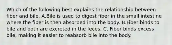 Which of the following best explains the relationship between fiber and bile. A.Bile is used to digest fiber in the small intestine where the fiber is then absorbed into the body. B.Fiber binds to bile and both are excreted in the feces. C. Fiber binds excess bile, making it easier to reabsorb bile into the body.