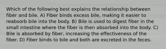 Which of the following best explains the relationship between fiber and bile. A) Fiber binds excess bile, making it easier to reabsorb bile into the body. B) Bile is used to digest fiber in <a href='https://www.questionai.com/knowledge/kt623fh5xn-the-small-intestine' class='anchor-knowledge'>the small intestine</a> where the fiber is then absorbed into the body. C) Bile is absorbed by fiber, increasing the effectiveness of the fiber. D) Fiber binds to bile and both are excreted in the feces.