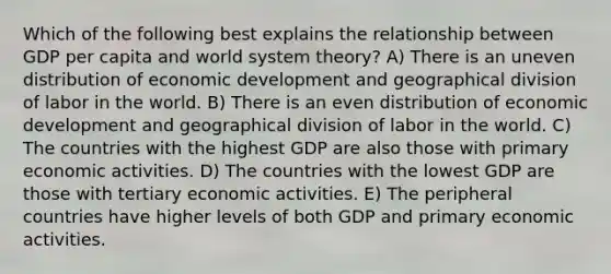 Which of the following best explains the relationship between GDP per capita and world system theory? A) There is an uneven distribution of economic development and geographical division of labor in the world. B) There is an even distribution of economic development and geographical division of labor in the world. C) The countries with the highest GDP are also those with primary economic activities. D) The countries with the lowest GDP are those with tertiary economic activities. E) The peripheral countries have higher levels of both GDP and primary economic activities.