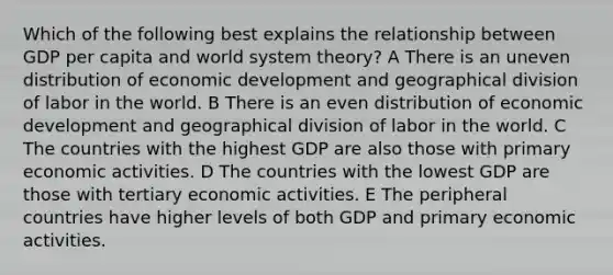 Which of the following best explains the relationship between GDP per capita and world system theory? A There is an uneven distribution of economic development and geographical division of labor in the world. B There is an even distribution of economic development and geographical division of labor in the world. C The countries with the highest GDP are also those with primary economic activities. D The countries with the lowest GDP are those with tertiary economic activities. E The peripheral countries have higher levels of both GDP and primary economic activities.