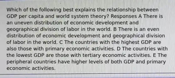 Which of the following best explains the relationship between GDP per capita and world system theory? Responses A There is an uneven distribution of economic development and geographical division of labor in the world. B There is an even distribution of economic development and geographical division of labor in the world. C The countries with the highest GDP are also those with primary economic activities. D The countries with the lowest GDP are those with tertiary economic activities. E The peripheral countries have higher levels of both GDP and primary economic activities.