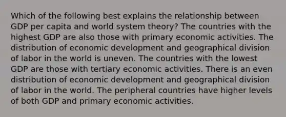 Which of the following best explains the relationship between GDP per capita and world system theory? The countries with the highest GDP are also those with primary economic activities. The distribution of economic development and geographical division of labor in the world is uneven. The countries with the lowest GDP are those with tertiary economic activities. There is an even distribution of economic development and geographical division of labor in the world. The peripheral countries have higher levels of both GDP and primary economic activities.