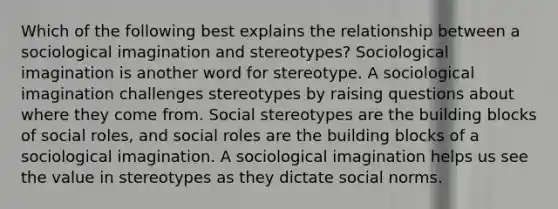 Which of the following best explains the relationship between a sociological imagination and stereotypes? Sociological imagination is another word for stereotype. A sociological imagination challenges stereotypes by raising questions about where they come from. Social stereotypes are the building blocks of social roles, and social roles are the building blocks of a sociological imagination. A sociological imagination helps us see the value in stereotypes as they dictate social norms.