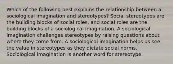 Which of the following best explains the relationship between a sociological imagination and stereotypes? Social stereotypes are the building blocks of social roles, and social roles are the building blocks of a sociological imagination. A sociological imagination challenges stereotypes by raising questions about where they come from. A sociological imagination helps us see the value in stereotypes as they dictate social norms. Sociological imagination is another word for stereotype.