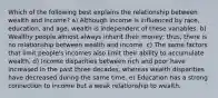 Which of the following best explains the relationship between wealth and income? a) Although income is influenced by race, education, and age, wealth is independent of these variables. b) Wealthy people almost always inherit their money; thus, there is no relationship between wealth and income. c) The same factors that limit people's incomes also limit their ability to accumulate wealth. d) Income disparities between rich and poor have increased in the past three decades, whereas wealth disparities have decreased during the same time. e) Education has a strong connection to income but a weak relationship to wealth.