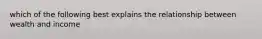 which of the following best explains the relationship between wealth and income