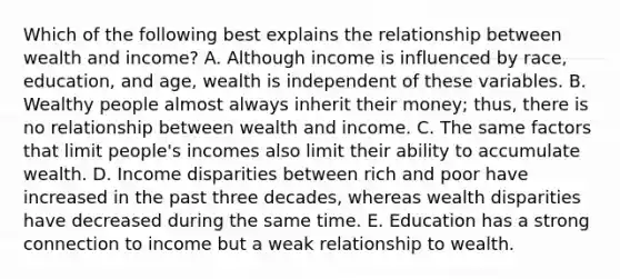 Which of the following best explains the relationship between wealth and income? A. Although income is influenced by race, education, and age, wealth is independent of these variables. B. Wealthy people almost always inherit their money; thus, there is no relationship between wealth and income. C. The same factors that limit people's incomes also limit their ability to accumulate wealth. D. Income disparities between rich and poor have increased in the past three decades, whereas wealth disparities have decreased during the same time. E. Education has a strong connection to income but a weak relationship to wealth.