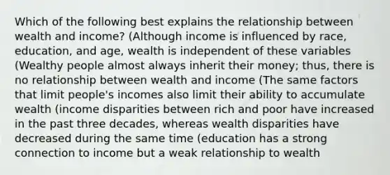 Which of the following best explains the relationship between wealth and income? (Although income is influenced by race, education, and age, wealth is independent of these variables (Wealthy people almost always inherit their money; thus, there is no relationship between wealth and income (The same factors that limit people's incomes also limit their ability to accumulate wealth (income disparities between rich and poor have increased in the past three decades, whereas wealth disparities have decreased during the same time (education has a strong connection to income but a weak relationship to wealth