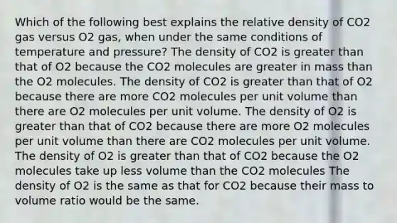 Which of the following best explains the relative density of CO2 gas versus O2 gas, when under the same conditions of temperature and pressure? The density of CO2 is greater than that of O2 because the CO2 molecules are greater in mass than the O2 molecules. The density of CO2 is greater than that of O2 because there are more CO2 molecules per unit volume than there are O2 molecules per unit volume. The density of O2 is greater than that of CO2 because there are more O2 molecules per unit volume than there are CO2 molecules per unit volume. The density of O2 is greater than that of CO2 because the O2 molecules take up less volume than the CO2 molecules The density of O2 is the same as that for CO2 because their mass to volume ratio would be the same.