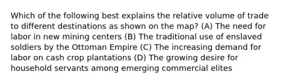 Which of the following best explains the relative volume of trade to different destinations as shown on the map? (A) The need for labor in new mining centers (B) The traditional use of enslaved soldiers by the Ottoman Empire (C) The increasing demand for labor on cash crop plantations (D) The growing desire for household servants among emerging commercial elites
