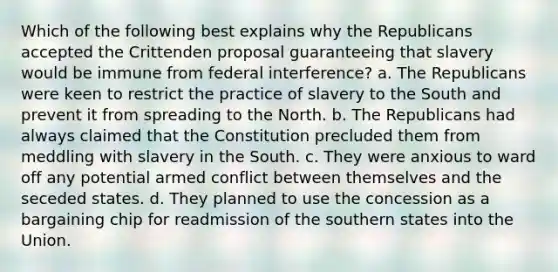 Which of the following best explains why the Republicans accepted the Crittenden proposal guaranteeing that slavery would be immune from federal interference? a. The Republicans were keen to restrict the practice of slavery to the South and prevent it from spreading to the North. b. The Republicans had always claimed that the Constitution precluded them from meddling with slavery in the South. c. They were anxious to ward off any potential armed conflict between themselves and the seceded states. d. They planned to use the concession as a bargaining chip for readmission of the southern states into the Union.