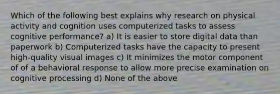 Which of the following best explains why research on physical activity and cognition uses computerized tasks to assess cognitive performance? a) It is easier to store digital data than paperwork b) Computerized tasks have the capacity to present high-quality visual images c) It minimizes the motor component of of a behavioral response to allow more precise examination on cognitive processing d) None of the above