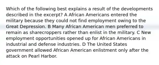 Which of the following best explains a result of the developments described in the excerpt? A African Americans entered the military because they could not find employment owing to the Great Depression. B Many African American men preferred to remain as sharecroppers rather than enlist in the military. C New employment opportunities opened up for African Americans in industrial and defense industries. D The United States government allowed African American enlistment only after the attack on Pearl Harbor.