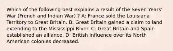 Which of the following best explains a result of the Seven Years' War (French and Indian War) ? A: France sold the Louisiana Territory to Great Britain. B: Great Britain gained a claim to land extending to the Mississippi River. C: Great Britain and Spain established an alliance. D: British influence over its North American colonies decreased.