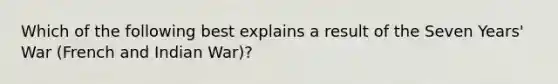 Which of the following best explains a result of the Seven Years' War (French and Indian War)?