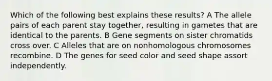 Which of the following best explains these results? A The allele pairs of each parent stay together, resulting in gametes that are identical to the parents. B Gene segments on sister chromatids cross over. C Alleles that are on nonhomologous chromosomes recombine. D The genes for seed color and seed shape assort independently.