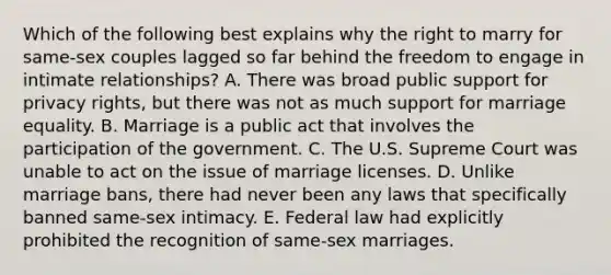 Which of the following best explains why the right to marry for same-sex couples lagged so far behind the freedom to engage in intimate relationships? A. There was broad public support for privacy rights, but there was not as much support for marriage equality. B. Marriage is a public act that involves the participation of the government. C. The U.S. Supreme Court was unable to act on the issue of marriage licenses. D. Unlike marriage bans, there had never been any laws that specifically banned same-sex intimacy. E. Federal law had explicitly prohibited the recognition of same-sex marriages.