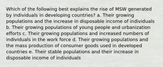 Which of the following best explains the rise of MSW generated by individuals in developing countries? a. Their growing populations and the increase in disposable income of individuals b. Their growing populations of young people and urbanization efforts c. Their growing populations and increased numbers of individuals in the work force d. Their growing populations and the mass production of consumer goods used in developed countries e. Their stable populations and their increase in disposable income of individuals