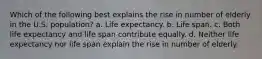 Which of the following best explains the rise in number of elderly in the U.S. population? a. Life expectancy. b. Life span. c. Both life expectancy and life span contribute equally. d. Neither life expectancy nor life span explain the rise in number of elderly.