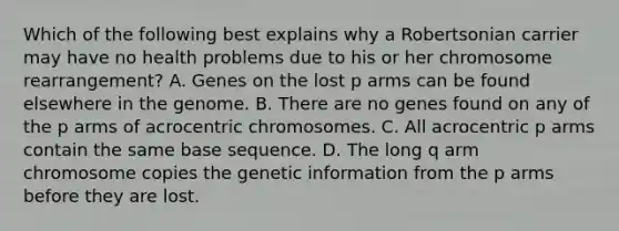 Which of the following best explains why a Robertsonian carrier may have no health problems due to his or her chromosome rearrangement? A. Genes on the lost p arms can be found elsewhere in the genome. B. There are no genes found on any of the p arms of acrocentric chromosomes. C. All acrocentric p arms contain the same base sequence. D. The long q arm chromosome copies the genetic information from the p arms before they are lost.