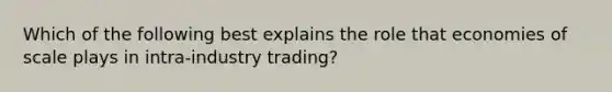 Which of the following best explains the role that economies of scale plays in intra-industry trading?