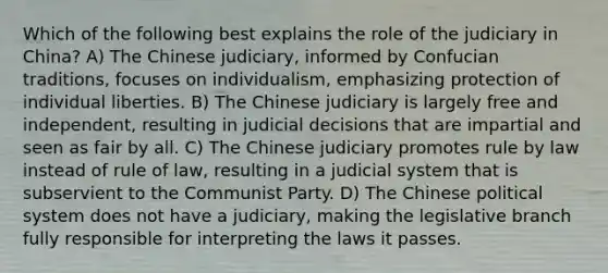 Which of the following best explains the role of the judiciary in China? A) The Chinese judiciary, informed by Confucian traditions, focuses on individualism, emphasizing protection of individual liberties. B) The Chinese judiciary is largely free and independent, resulting in judicial decisions that are impartial and seen as fair by all. C) The Chinese judiciary promotes rule by law instead of rule of law, resulting in a judicial system that is subservient to the Communist Party. D) The Chinese political system does not have a judiciary, making the legislative branch fully responsible for interpreting the laws it passes.