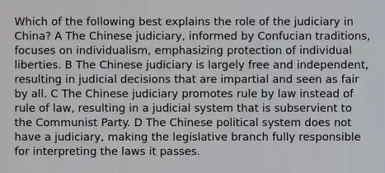 Which of the following best explains the role of the judiciary in China? A The Chinese judiciary, informed by Confucian traditions, focuses on individualism, emphasizing protection of individual liberties. B The Chinese judiciary is largely free and independent, resulting in judicial decisions that are impartial and seen as fair by all. C The Chinese judiciary promotes rule by law instead of rule of law, resulting in a judicial system that is subservient to the Communist Party. D The Chinese political system does not have a judiciary, making the legislative branch fully responsible for interpreting the laws it passes.