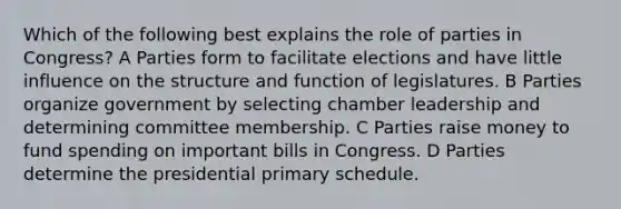 Which of the following best explains the role of parties in Congress? A Parties form to facilitate elections and have little influence on the structure and function of legislatures. B Parties organize government by selecting chamber leadership and determining committee membership. C Parties raise money to fund spending on important bills in Congress. D Parties determine the presidential primary schedule.