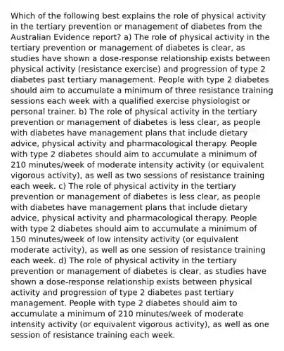 Which of the following best explains the role of physical activity in the tertiary prevention or management of diabetes from the Australian Evidence report? a) The role of physical activity in the tertiary prevention or management of diabetes is clear, as studies have shown a dose-response relationship exists between physical activity (resistance exercise) and progression of type 2 diabetes past tertiary management. People with type 2 diabetes should aim to accumulate a minimum of three resistance training sessions each week with a qualified exercise physiologist or personal trainer. b) The role of physical activity in the tertiary prevention or management of diabetes is less clear, as people with diabetes have management plans that include dietary advice, physical activity and pharmacological therapy. People with type 2 diabetes should aim to accumulate a minimum of 210 minutes/week of moderate intensity activity (or equivalent vigorous activity), as well as two sessions of resistance training each week. c) The role of physical activity in the tertiary prevention or management of diabetes is less clear, as people with diabetes have management plans that include dietary advice, physical activity and pharmacological therapy. People with type 2 diabetes should aim to accumulate a minimum of 150 minutes/week of low intensity activity (or equivalent moderate activity), as well as one session of resistance training each week. d) The role of physical activity in the tertiary prevention or management of diabetes is clear, as studies have shown a dose-response relationship exists between physical activity and progression of type 2 diabetes past tertiary management. People with type 2 diabetes should aim to accumulate a minimum of 210 minutes/week of moderate intensity activity (or equivalent vigorous activity), as well as one session of resistance training each week.