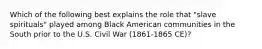 Which of the following best explains the role that "slave spirituals" played among Black American communities in the South prior to the U.S. Civil War (1861-1865 CE)?