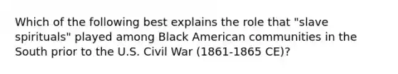 Which of the following best explains the role that "slave spirituals" played among Black American communities in the South prior to the U.S. Civil War (1861-1865 CE)?