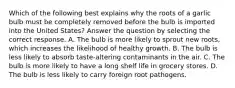 Which of the following best explains why the roots of a garlic bulb must be completely removed before the bulb is imported into the United States? Answer the question by selecting the correct response. A. The bulb is more likely to sprout new roots, which increases the likelihood of healthy growth. B. The bulb is less likely to absorb taste-altering contaminants in the air. C. The bulb is more likely to have a long shelf life in grocery stores. D. The bulb is less likely to carry foreign root pathogens.